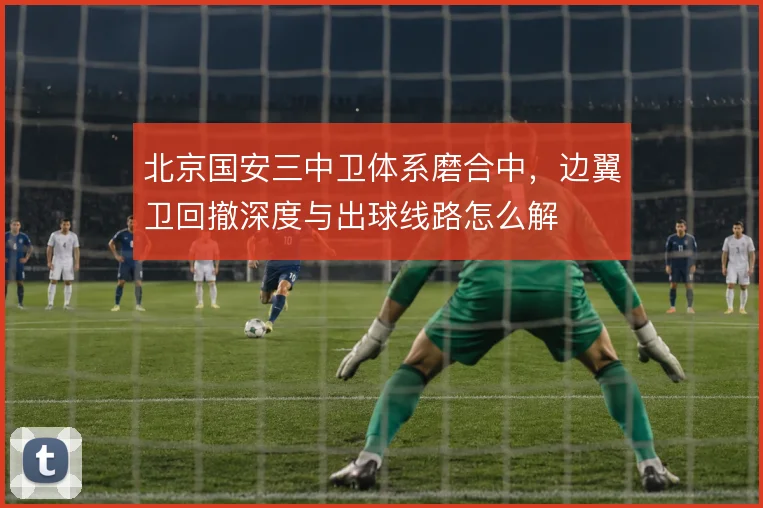 北京国安三中卫体系磨合中，边翼卫回撤深度与出球线路怎么解