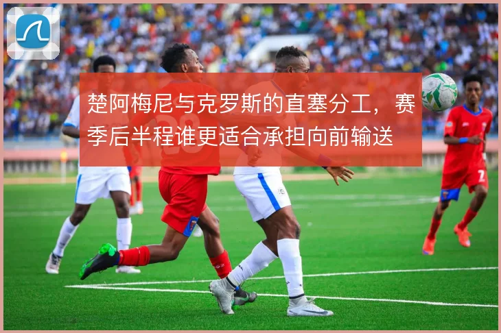 楚阿梅尼与克罗斯的直塞分工，赛季后半程谁更适合承担向前输送