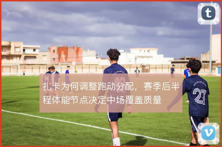 扎卡为何调整跑动分配，赛季后半程体能节点决定中场覆盖质量