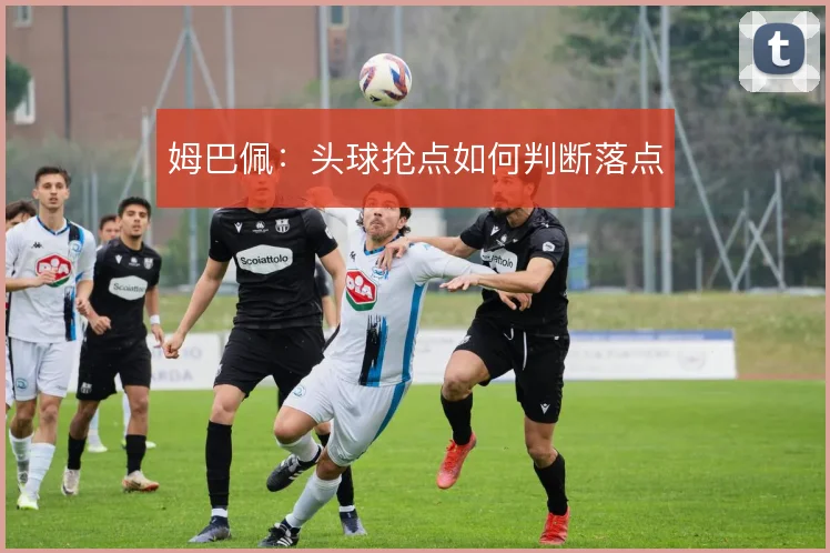 姆巴佩：头球抢点如何判断落点