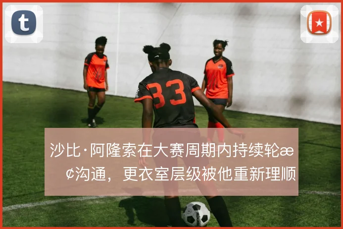 沙比·阿隆索在大赛周期内持续轮换沟通，更衣室层级被他重新理顺
