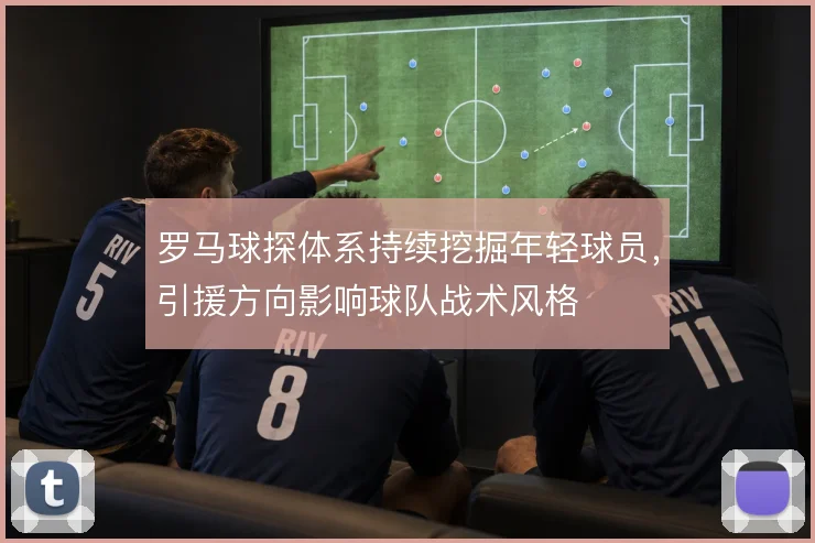罗马球探体系持续挖掘年轻球员,引援方向影响球队战术风格