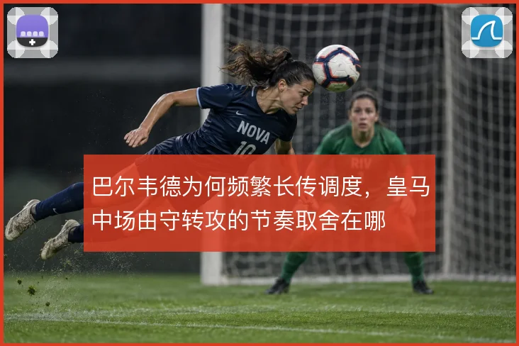 巴尔韦德为何频繁长传调度，皇马中场由守转攻的节奏取舍在哪