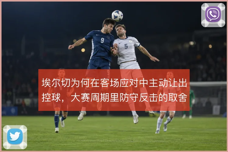 埃尔切为何在客场应对中主动让出控球，大赛周期里防守反击的取舍逻辑