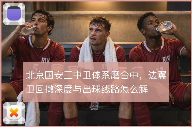北京国安三中卫体系磨合中，边翼卫回撤深度与出球线路怎么解