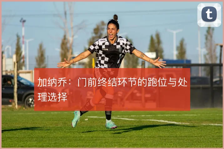 加纳乔：门前终结环节的跑位与处理选择