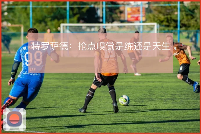特罗萨德:抢点嗅觉是练还是天生