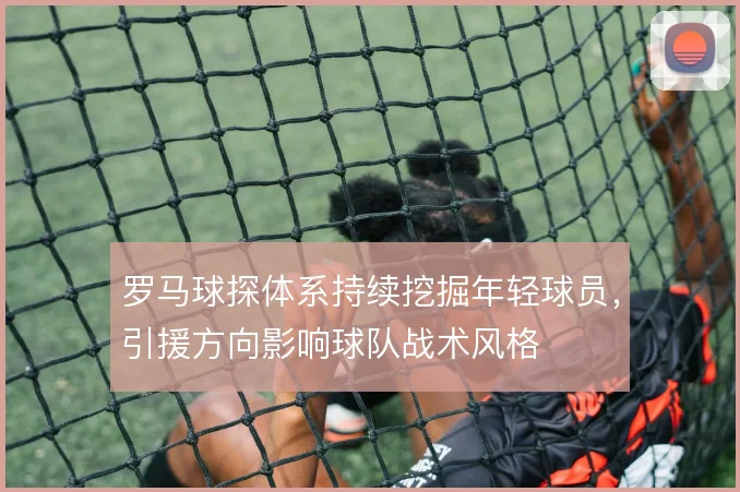 罗马球探体系持续挖掘年轻球员,引援方向影响球队战术风格