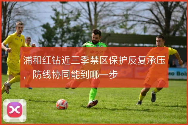 浦和红钻近三季禁区保护反复承压,防线协同能到哪一步