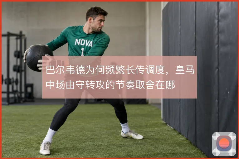 巴尔韦德为何频繁长传调度，皇马中场由守转攻的节奏取舍在哪