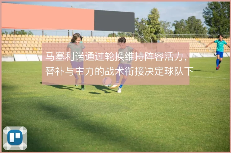 马塞利诺通过轮换维持阵容活力,替补与主力的战术衔接决定球队下限