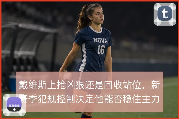 戴维斯上抢凶狠还是回收站位，新赛季犯规控制决定他能否稳住主力位置