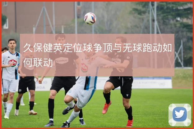久保健英定位球争顶与无球跑动如何联动